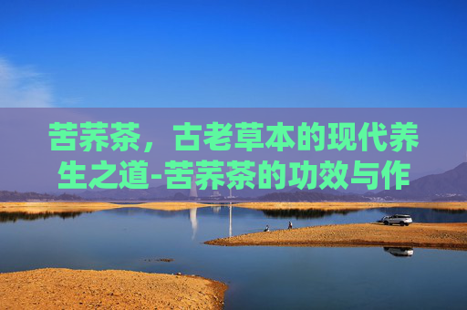 苦荞茶，古老草本的现代养生之道-苦荞茶的功效与作用是什么