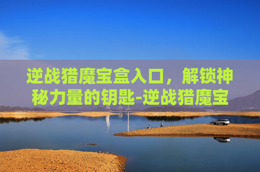逆战猎魔宝盒入口，解锁神秘力量的钥匙-逆战猎魔宝盒入口在哪