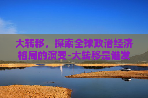 大转移，探索全球政治经济格局的演变-大转移是谁发动的