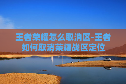 王者荣耀怎么取消区-王者如何取消荣耀战区定位