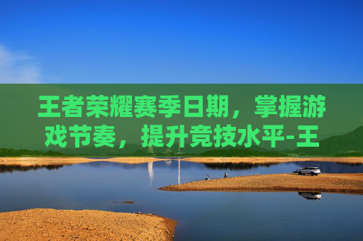 王者荣耀赛季日期，掌握游戏节奏，提升竞技水平-王者荣耀赛季日期怎么看