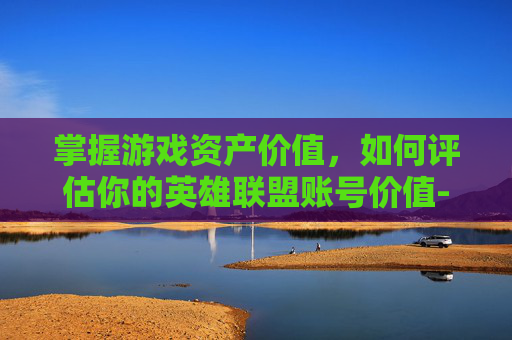 掌握游戏资产价值，如何评估你的英雄联盟账号价值-怎么查lol账号价值