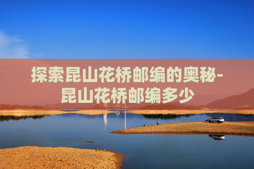 探索昆山花桥邮编的奥秘-昆山花桥邮编多少