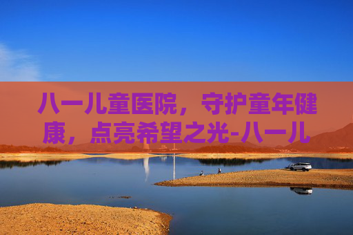 八一儿童医院，守护童年健康，点亮希望之光-八一儿童医院在哪