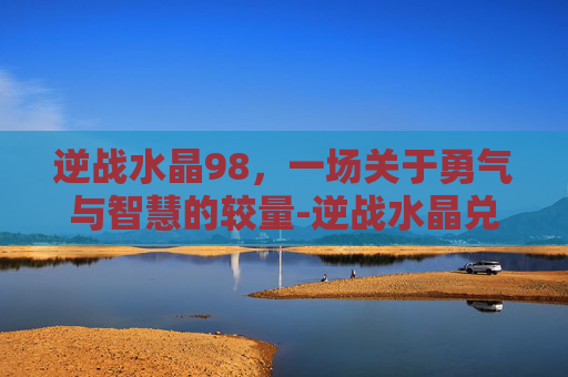 逆战水晶98，一场关于勇气与智慧的较量-逆战水晶兑换官网入口