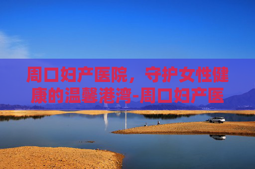 周口妇产医院，守护女性健康的温馨港湾-周口妇产医院是几级医院