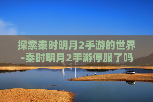探索秦时明月2手游的世界-秦时明月2手游停服了吗