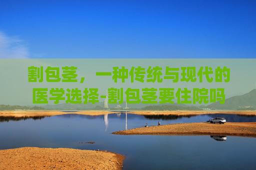 割包茎，一种传统与现代的医学选择-割包茎要住院吗