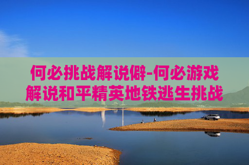 何必挑战解说僻-何必游戏解说和平精英地铁逃生挑战千万撤离