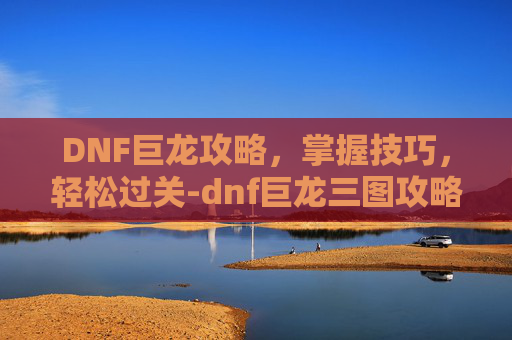 DNF巨龙攻略，掌握技巧，轻松过关-dnf巨龙三图攻略