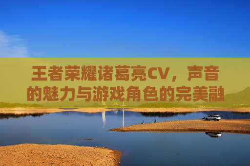 王者荣耀诸葛亮CV，声音的魅力与游戏角色的完美融合-王者荣耀诸葛亮cv是谁