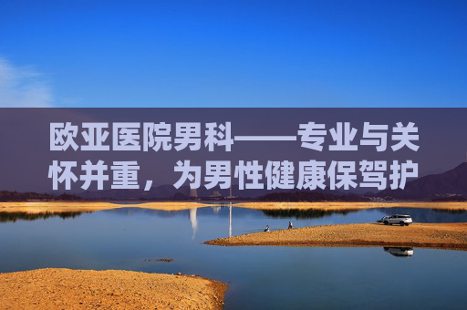 欧亚医院男科——专业与关怀并重，为男性健康保驾护航-欧亚医院男科能刷医保吗
