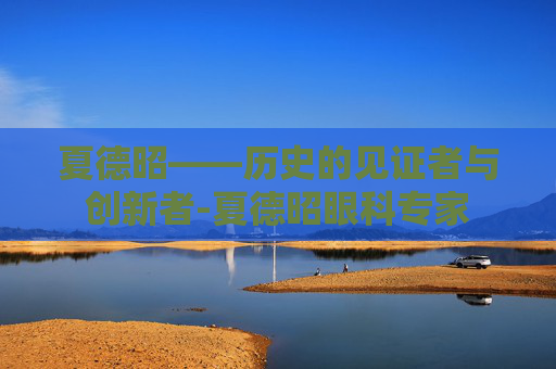 夏德昭——历史的见证者与创新者-夏德昭眼科专家