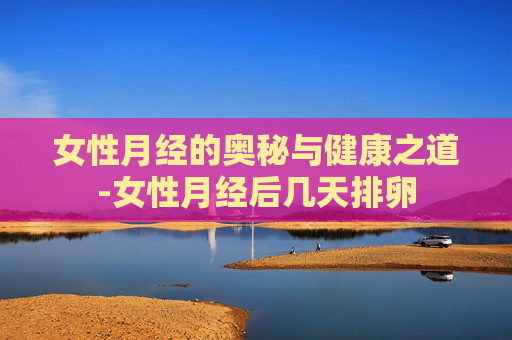 女性月经的奥秘与健康之道-女性月经后几天排卵
