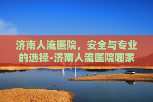 济南人流医院，安全与专业的选择-济南人流医院哪家好