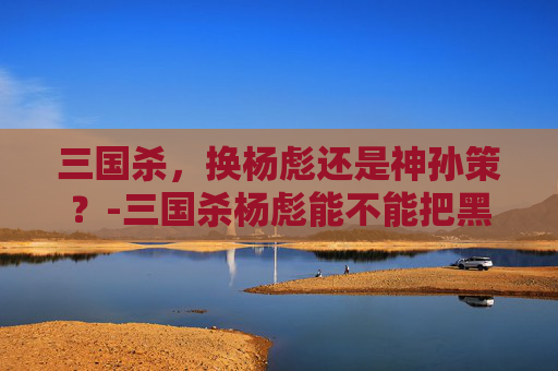 三国杀，换杨彪还是神孙策？-三国杀杨彪能不能把黑色闪电换到帷幕上面