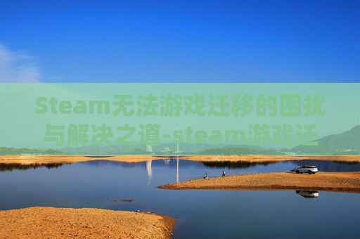 Steam无法游戏迁移的困扰与解决之道-steam游戏迁移到另一台电脑
