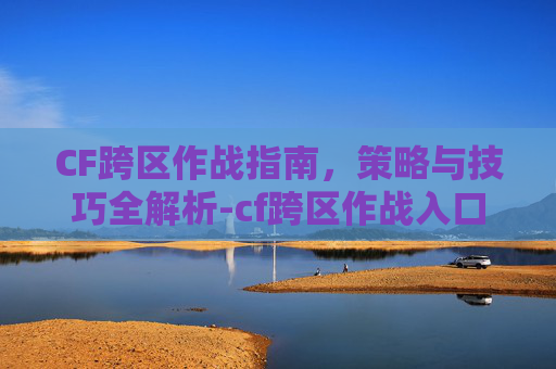 CF跨区作战指南，策略与技巧全解析-cf跨区作战入口在哪