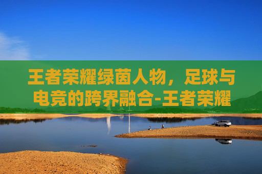 王者荣耀绿茵人物，足球与电竞的跨界融合-王者荣耀绿茵人物有哪些