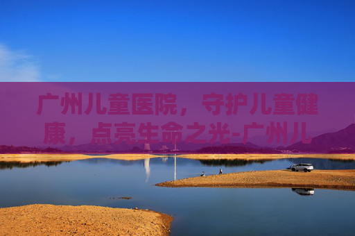 广州儿童医院，守护儿童健康，点亮生命之光-广州儿童医院预约挂号