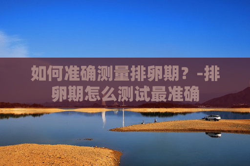 如何准确测量排卵期？-排卵期怎么测试最准确