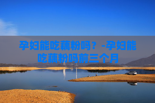 孕妇能吃藕粉吗？-孕妇能吃藕粉吗前三个月