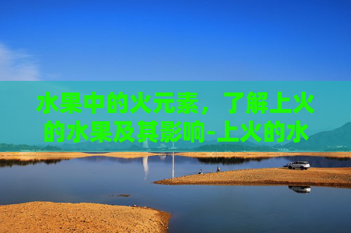 水果中的火元素,了解上火的水果及其影响-上火的水果有哪些 水果中的火元素,了解上火的水果及其影响-上火的水果有哪些