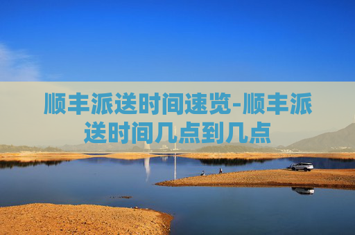 顺丰派送时间速览-顺丰派送时间几点到几点