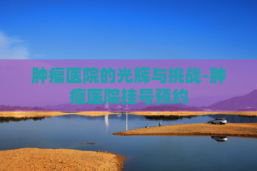 肿瘤医院的光辉与挑战-肿瘤医院挂号预约