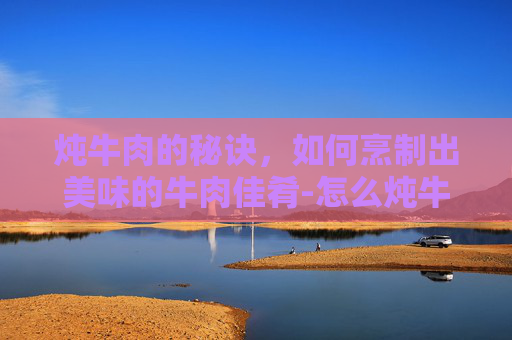 炖牛肉的秘诀，如何烹制出美味的牛肉佳肴-怎么炖牛肉好吃,又烂
