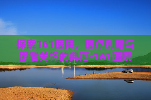 探索161医院，医疗创新与患者关怀的典范-161医院在哪里