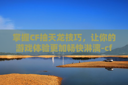 掌握CF抽天龙技巧，让你的游戏体验更加畅快淋漓-cf抽奖活动抽神器技巧