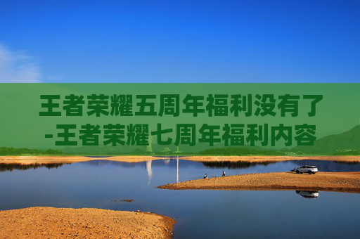 王者荣耀五周年福利没有了-王者荣耀七周年福利内容