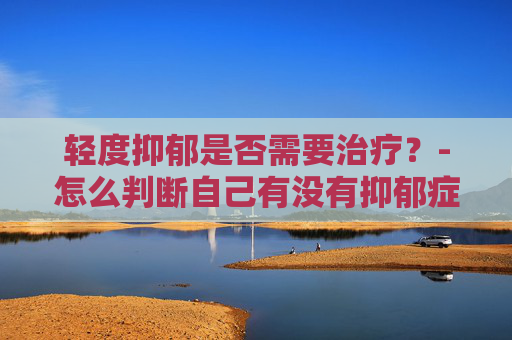 轻度抑郁是否需要治疗？-怎么判断自己有没有抑郁症