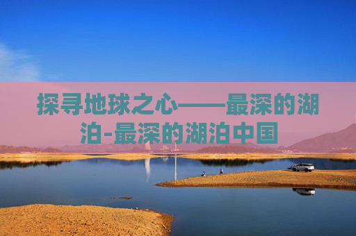 探寻地球之心——最深的湖泊-最深的湖泊中国