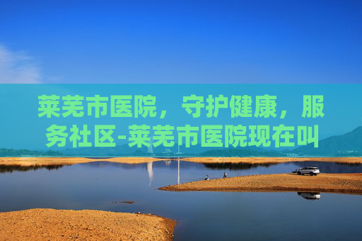 莱芜市医院，守护健康，服务社区-莱芜市医院现在叫什么