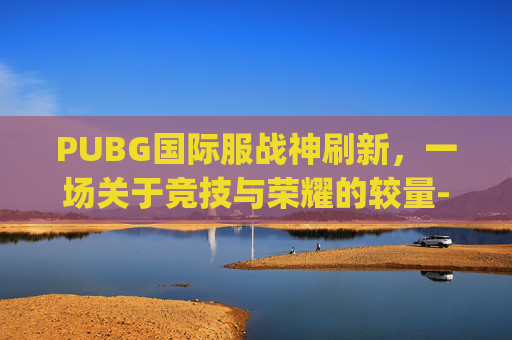 PUBG国际服战神刷新，一场关于竞技与荣耀的较量-pubg国际服战神哥