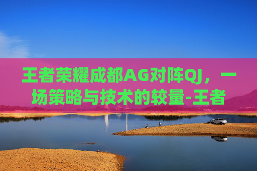 王者荣耀成都AG对阵QJ，一场策略与技术的较量-王者荣耀成都AG