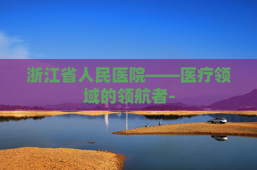 浙江省人民医院——医疗领域的领航者-