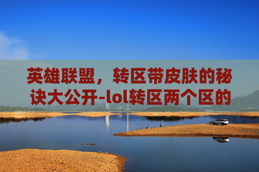 英雄联盟，转区带皮肤的秘诀大公开-lol转区两个区的皮肤会合并吗