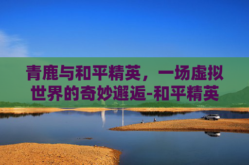 青鹿与和平精英，一场虚拟世界的奇妙邂逅-和平精英青尤
