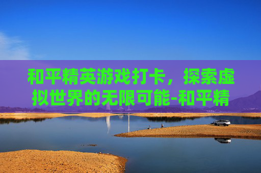 和平精英游戏打卡，探索虚拟世界的无限可能-和平精英打卡景点视频