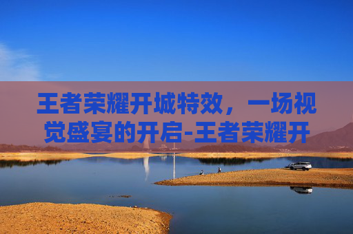 王者荣耀开城特效，一场视觉盛宴的开启-王者荣耀开城特效怎么弄