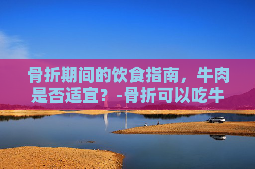 骨折期间的饮食指南，牛肉是否适宜？-骨折可以吃牛肉吗?