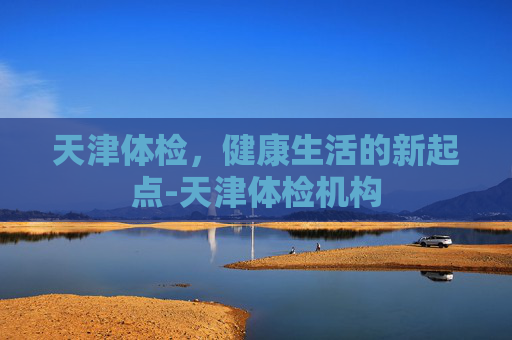 天津体检，健康生活的新起点-天津体检机构