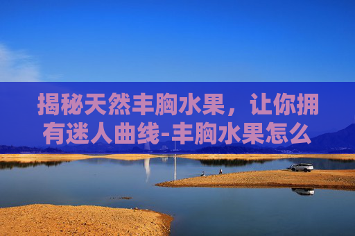 揭秘天然丰胸水果，让你拥有迷人曲线-丰胸水果怎么吃效果好