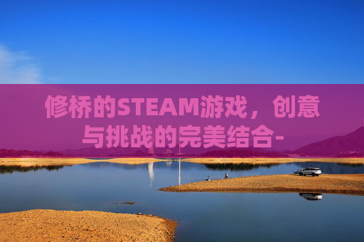 修桥的STEAM游戏，创意与挑战的完美结合-