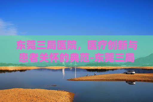 东莞三局医院，医疗创新与患者关怀的典范-东莞三局医院是三甲吗
