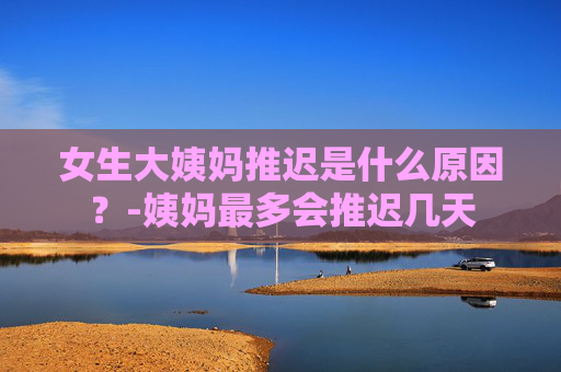 女生大姨妈推迟是什么原因？-姨妈最多会推迟几天