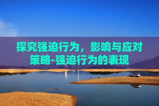 探究强迫行为，影响与应对策略-强迫行为的表现